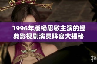 1996年版杨思敏主演的经典影视剧演员阵容大揭秘