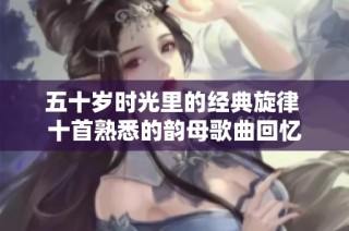 五十岁时光里的经典旋律 十首熟悉的韵母歌曲回忆