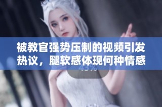 被教官强势压制的视频引发热议，腿软感体现何种情感纠葛