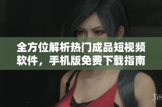 全方位解析热门成品短视频软件，手机版免费下载指南