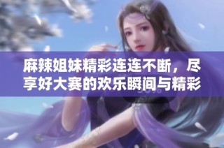 麻辣姐妹精彩连连不断，尽享好大赛的欢乐瞬间与精彩时刻