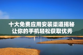 十大免费应用安装渠道揭秘 让你的手机轻松获取优秀应用