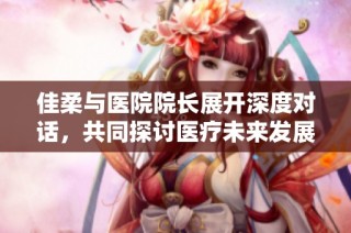 佳柔与医院院长展开深度对话，共同探讨医疗未来发展方向