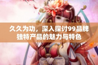 久久为功，深入探讨99品牌独特产品的魅力与特色