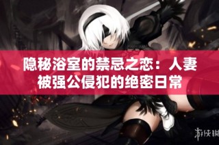 隐秘浴室的禁忌之恋：人妻被强公侵犯的绝密日常