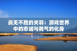 战无不胜的关羽：游戏世界中的忠诚与勇气的化身