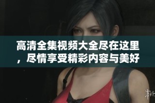 高清全集视频大全尽在这里，尽情享受精彩内容与美好时光