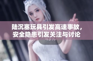 陆沉塞玩具引发高速事故，安全隐患引发关注与讨论