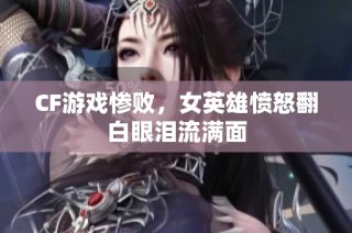 CF游戏惨败，女英雄愤怒翻白眼泪流满面