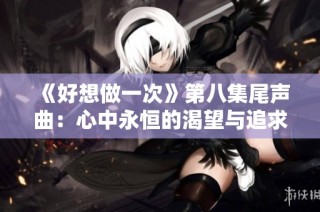 《好想做一次》第八集尾声曲：心中永恒的渴望与追求