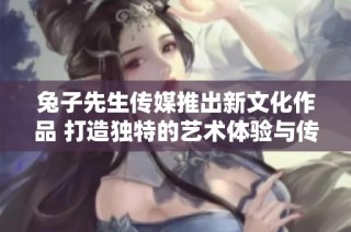 兔子先生传媒推出新文化作品 打造独特的艺术体验与传承