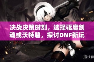 决战决策时刻，选择驱魔剑魂或沃特碧，探讨DNF新玩法