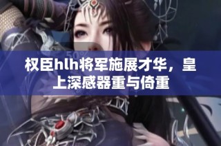 权臣hlh将军施展才华，皇上深感器重与倚重