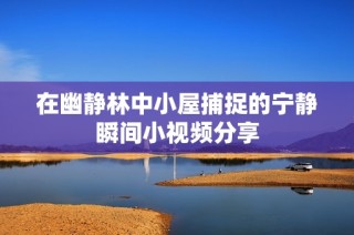 在幽静林中小屋捕捉的宁静瞬间小视频分享