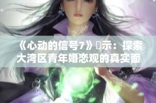 《心动的信号7》啟示：探索大湾区青年婚恋观的真实面貌