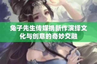 兔子先生传媒携新作演绎文化与创意的奇妙交融