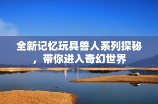 全新记忆玩具兽人系列探秘，带你进入奇幻世界