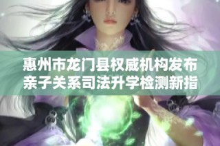 惠州市龙门县权威机构发布亲子关系司法升学检测新指南