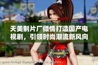 天美制片厂倾情打造国产电视剧，引领时尚潮流新风向