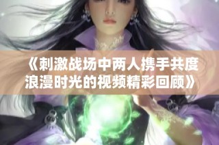 《刺激战场中两人携手共度浪漫时光的视频精彩回顾》