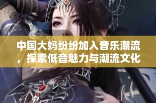 中国大妈纷纷加入音乐潮流，探索低音魅力与潮流文化