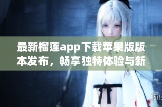 最新榴莲app下载苹果版版本发布，畅享独特体验与新功能