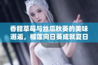 香甜草莓与丝瓜秋葵的美味邂逅，榴莲向日葵成就夏日风情