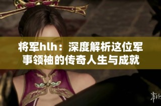 将军hlh：深度解析这位军事领袖的传奇人生与成就