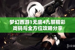 梦幻西游1无底4九黎精彩戏码与全方位攻略分享