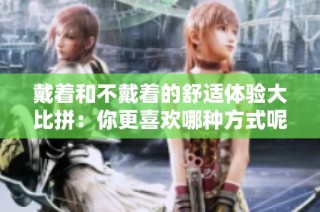 戴着和不戴着的舒适体验大比拼：你更喜欢哪种方式呢