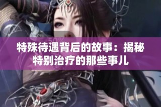 特殊待遇背后的故事：揭秘特别治疗的那些事儿