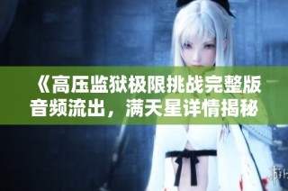 《高压监狱极限挑战完整版音频流出，满天星详情揭秘》