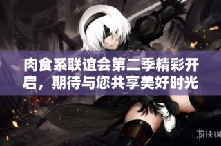 肉食系联谊会第二季精彩开启，期待与您共享美好时光