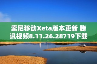 索尼移动Xeta版本更新 腾讯视频8.11.26.28719下载指南