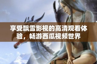 享受飘雪影视的高清观看体验，畅游西瓜视频世界