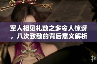 军人相见礼数之多令人惊讶，八次致敬的背后意义解析
