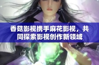 香菇影视携手麻花影视，共同探索影视创作新领域