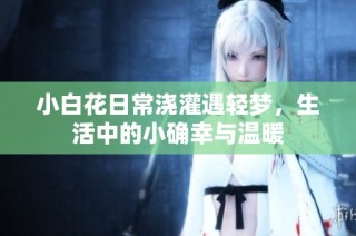 小白花日常浇灌遇轻梦，生活中的小确幸与温暖