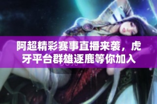 阿超精彩赛事直播来袭，虎牙平台群雄逐鹿等你加入