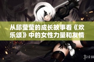 从邱莹莹的成长故事看《欢乐颂》中的女性力量和友情真谛
