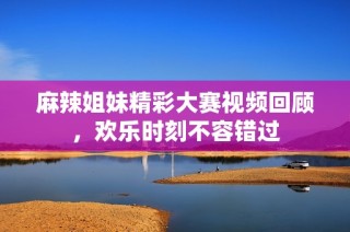 麻辣姐妹精彩大赛视频回顾，欢乐时刻不容错过