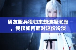 男友服兵役归来却选择沉默，我该如何面对这份冷淡