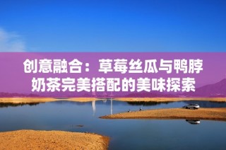 创意融合：草莓丝瓜与鸭脖奶茶完美搭配的美味探索
