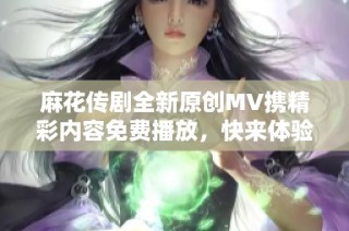 麻花传剧全新原创MV携精彩内容免费播放，快来体验吧！