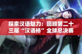 探索汉语魅力：回顾第二十三届“汉语桥”全球总决赛盛况