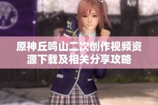 原神丘鸣山二次创作视频资源下载及相关分享攻略