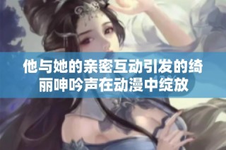 他与她的亲密互动引发的绮丽呻吟声在动漫中绽放
