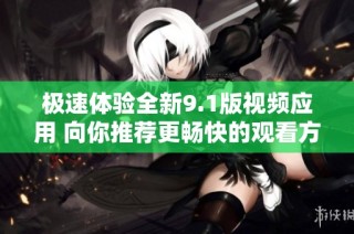 极速体验全新9.1版视频应用 向你推荐更畅快的观看方式