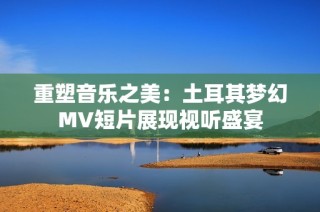 重塑音乐之美：土耳其梦幻MV短片展现视听盛宴