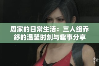 周家的日常生活：三人组乔舒的温馨时刻与趣事分享